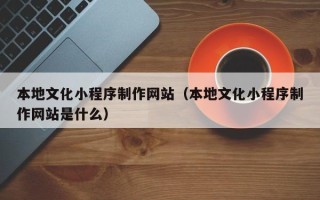 广安本地文化小程序制作网站（本地文化小程序制作网站是什么）