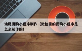 广安汕尾团购小程序制作（微信里的团购小程序是怎么制作的）